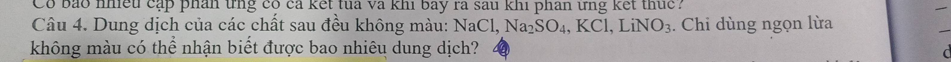 Có bảo nhiều cập phân tng có cả kết tua và khi bay ra sau khi phân ứng kết thức? 
Câu 4. Dung dịch của các chất sau đều không màu: 1 NaCl, Na_2SO_4, KCl, LiNO_3. Chi dùng ngọn lừa 
_ 
không màu có thể nhận biết được bao nhiêu dung dịch?
