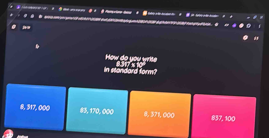 Mayng a Gama Gubisa
qe comó pinl game N 2sé0N0 M 01 8 PF sh
24/3 Hih
8
How do you write
8.317 % 10
in standard form?
8, 317, 000 83, 170, 000 8, 371, 000
837, 100
Joshua