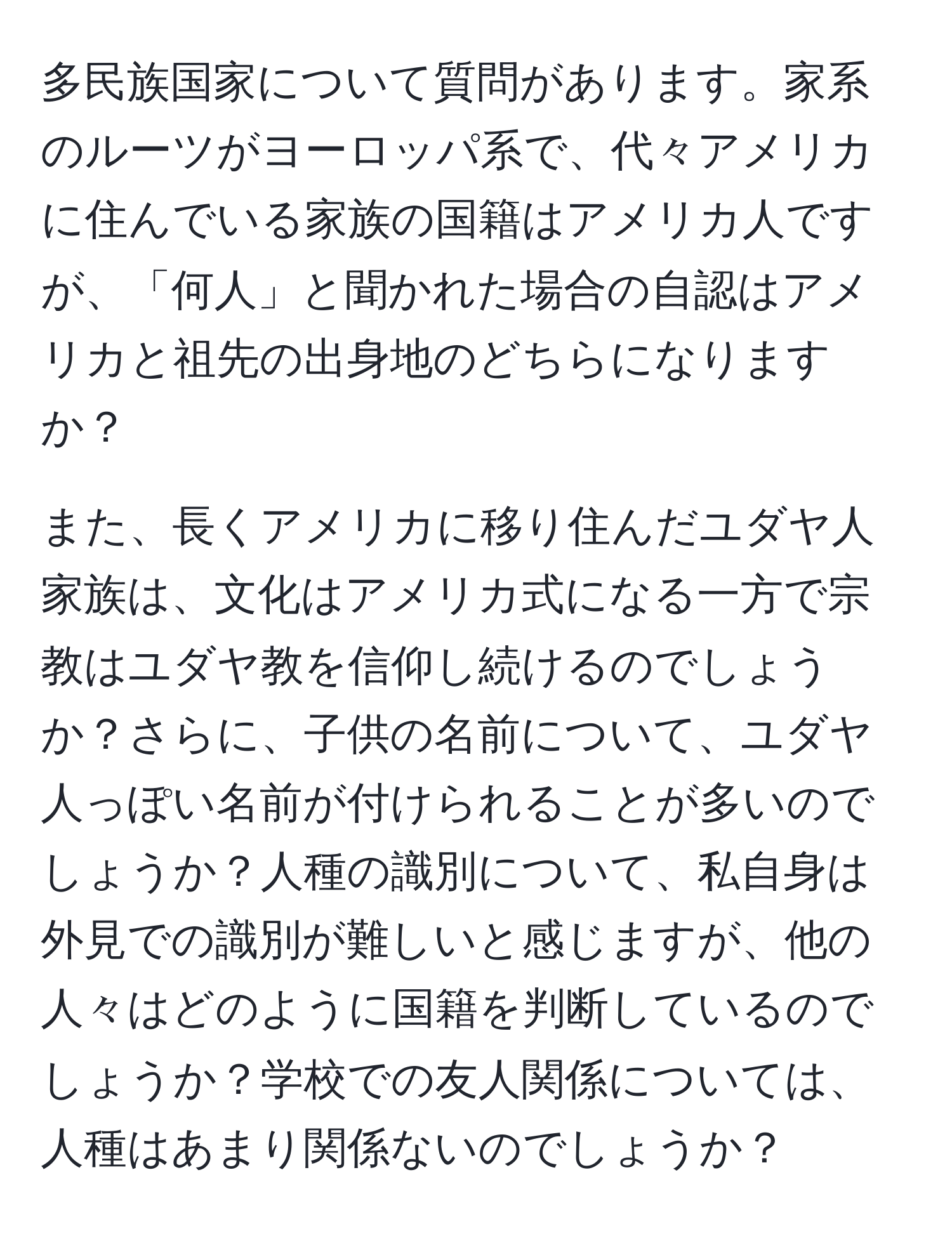 多民族国家について質問があります。家系のルーツがヨーロッパ系で、代々アメリカに住んでいる家族の国籍はアメリカ人ですが、「何人」と聞かれた場合の自認はアメリカと祖先の出身地のどちらになりますか？

また、長くアメリカに移り住んだユダヤ人家族は、文化はアメリカ式になる一方で宗教はユダヤ教を信仰し続けるのでしょうか？さらに、子供の名前について、ユダヤ人っぽい名前が付けられることが多いのでしょうか？人種の識別について、私自身は外見での識別が難しいと感じますが、他の人々はどのように国籍を判断しているのでしょうか？学校での友人関係については、人種はあまり関係ないのでしょうか？