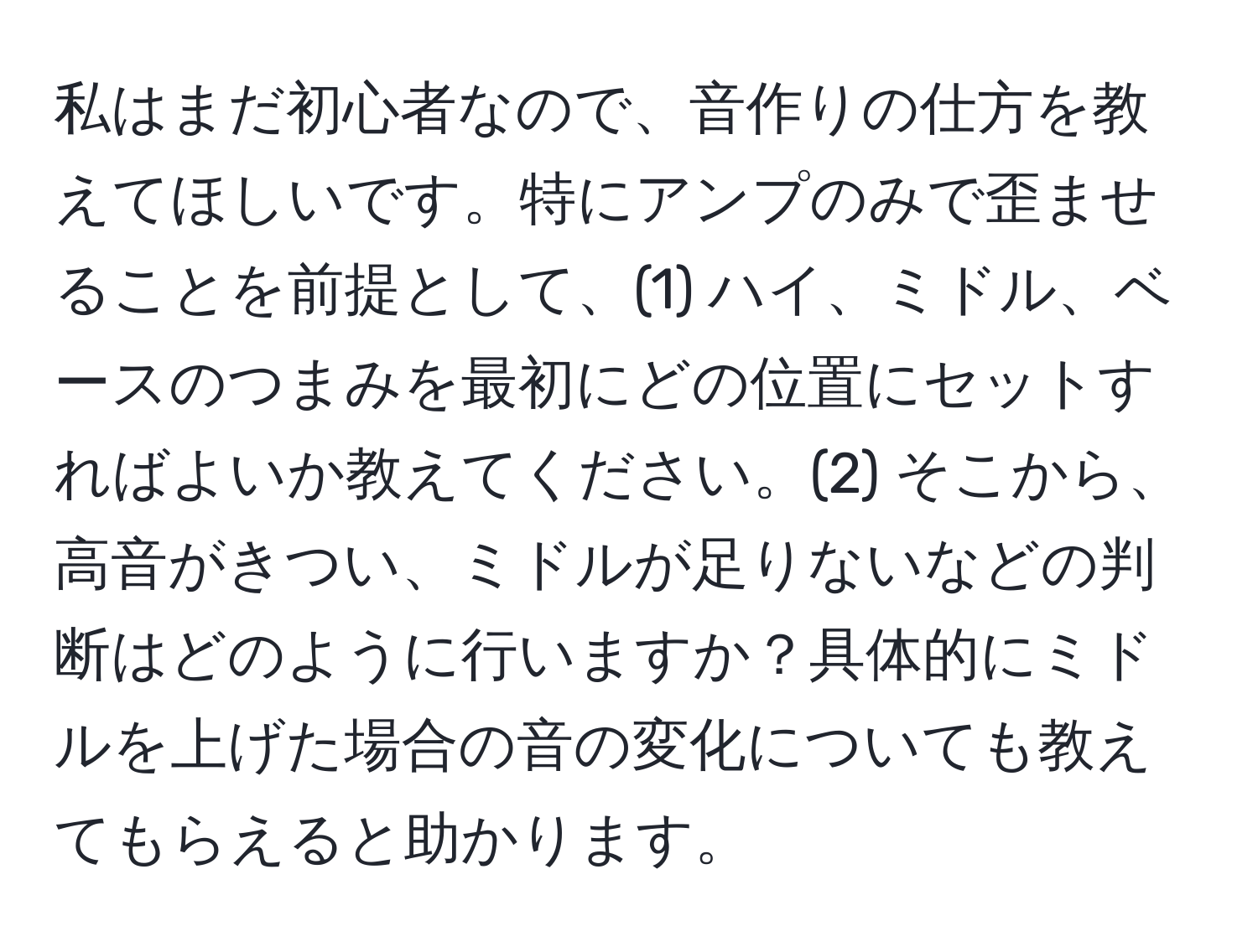 私はまだ初心者なので、音作りの仕方を教えてほしいです。特にアンプのみで歪ませることを前提として、(1) ハイ、ミドル、ベースのつまみを最初にどの位置にセットすればよいか教えてください。(2) そこから、高音がきつい、ミドルが足りないなどの判断はどのように行いますか？具体的にミドルを上げた場合の音の変化についても教えてもらえると助かります。