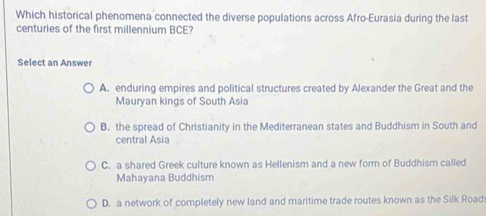 Which historical phenomena connected the diverse populations across Afro-Eurasia during the last
centuries of the first millennium BCE?
Select an Answer
A. enduring empires and political structures created by Alexander the Great and the
Mauryan kings of South Asia
B. the spread of Christianity in the Mediterranean states and Buddhism in South and
central Asia
C. a shared Greek culture known as Hellenism and a new form of Buddhism called
Mahayana Buddhism
D. a network of completely new land and maritime trade routes known as the Silk Road: