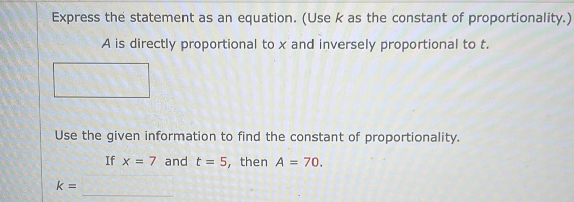 Express the statement as an equation. (Use k as the constant of proportionality.)
A is directly proportional to x and inversely proportional to t. 
Use the given information to find the constant of proportionality. 
If x=7 and t=5 , then A=70. 
_
k=