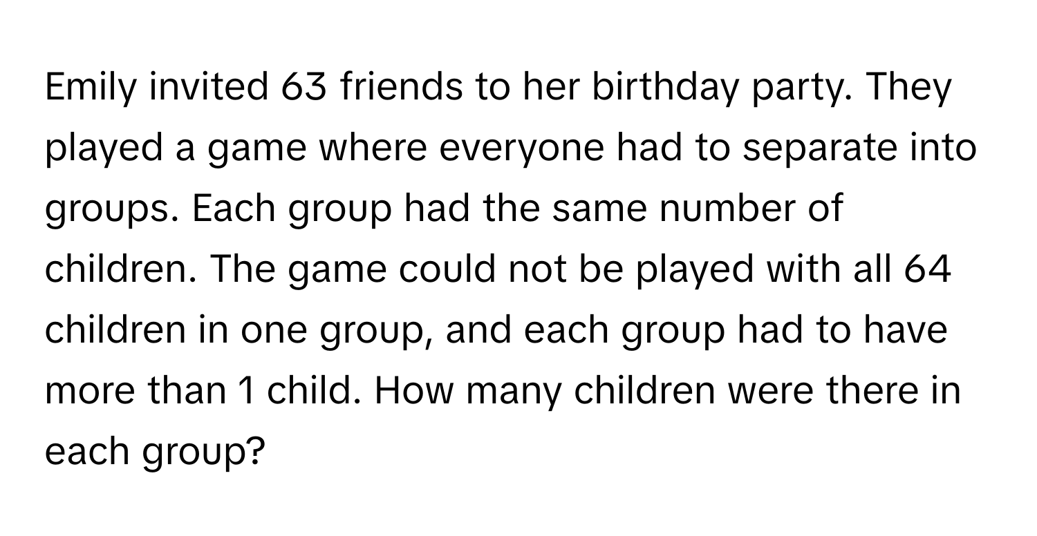 Emily invited 63 friends to her birthday party. They played a game where everyone had to separate into groups. Each group had the same number of children. The game could not be played with all 64 children in one group, and each group had to have more than 1 child. How many children were there in each group?