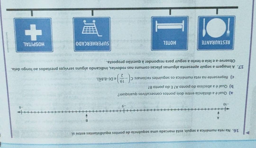 Na reta numérica a seguir, está marcada uma sequência de pontos equidistantes entre si.
a) Qual é a distância entre dois pontos consecutivos quaisquer?
b) Qual é a abscissa do ponto A? E do ponto B?
c) Represente na reta numérica os seguintes racionais: c(- 19/2 ) e D(-8,8overline 6). 
17. A imagem a seguir apresenta algumas placas comuns nas rodovias, indicando alguns serviços prestados ao longo dela.
Observe-a e leia o texto a seguir para responder à questão proposta.
RESTAURANTE HOTEL SUPERMERCADO HOSPITAL