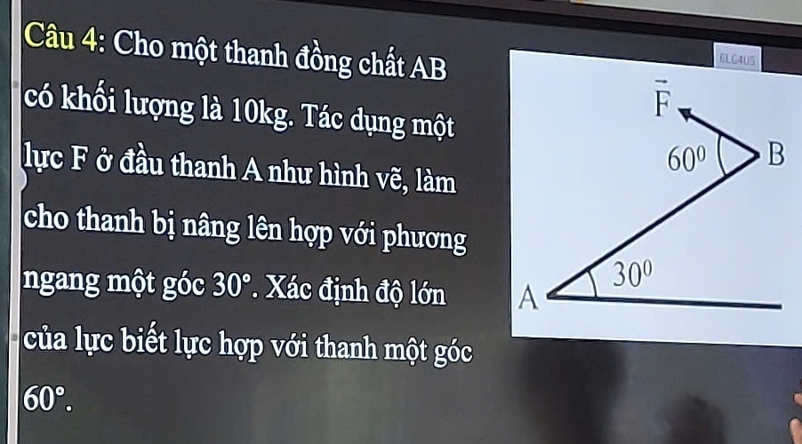 Cho một thanh đồng chất AB
6LG4U5
có khối lượng là 10kg. Tác dụng một
lực F ở đầu thanh A như hình vẽ, làm
cho thanh bị nâng lên hợp với phương
ngang một góc 30° * Xác định độ lớn 
của lực biết lực hợp với thanh một góc
60°.