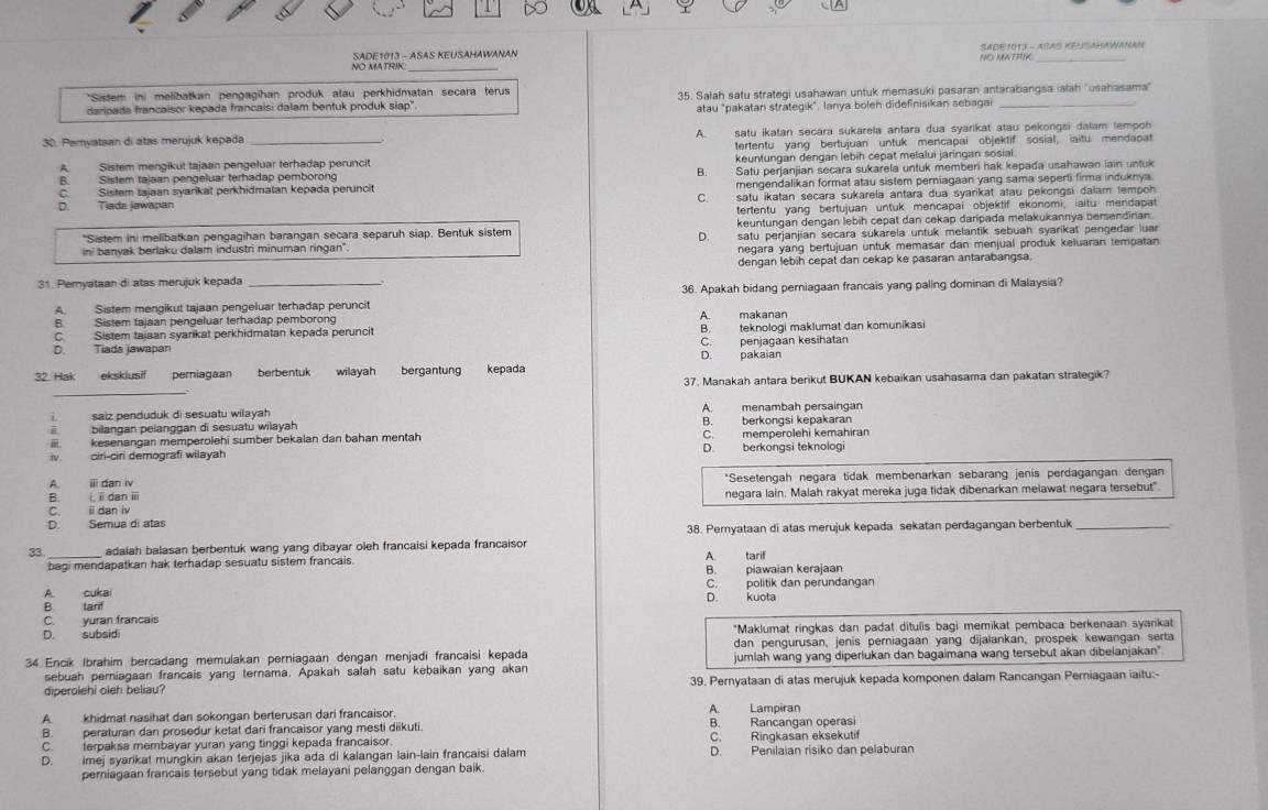 NO MATRIK  SADE1013 - ASAS KEUSAHAWANAN SADE 101I - ASAS KEUSAHAWANAN
NO MATRIK_
*Sistem ini melibatkan pengagihan produk atau perkhidmatan secara terus
daripada francaisor kepada francaisi dalam bentuk produk siap". 35. Salah satu strategi usahawan untuk memasuki pasaran antarabangsa alah ''usahasama''
atau "pakatan strategik". lanya boleh didefinisikan sebagai
30. Pamyataan di atas merujuk kepada _A. satu ikatan secara sukarela antara dua syarikat atau pekongsi dalam lempon
tertentu yang bertujuan untuk mencapai objektif sosial, aitu mendapat
A. Sistem mengikut tajaan pengeluar terhadap peruncit keuntungan dengan lebih cepat melalui jaringan sosial
B. Sistem tajaan pengeluar terhadap pemborong B
C. Sistem tajaan syarikat perkhidmatan kepada peruncit Satu perjanjian secara sukarela untuk memberi hak kepada usahawan lain untuk
mengendalikan format atau sistem perniagaan yang sama seperti firma induknya.
Tiada jawapan satu ikatan secara sukarela antara dua syarikat atau pekongsi dalam tempon
C.
tertentu yang bertujuan untuk mencapai objektif ekonomi, iaitu mendapat
keuntungan dengan lebih cepat dan cekap daripada melakukannya bersendirian.
'Sistem ini melibatkan pengagihan barangan secara separuh siap. Bentuk sistem satu perjanjian secara sukarela untuk melantik sebuah syarikat pengedar luar
D
ini banyak berlaku dalam industri minuman ringan". negara yang bertujuan untuk memasar dan menjual produk keluaran tempatan
31. Pemyataan di atas merujuk kepada _dengan lebih cepat dan cekap ke pasaran antarabangsa.
A. Sistem mengikut tajaan pengeluar terhadap peruncit 36. Apakah bidang perniagaan francais yang paling dominan di Malaysia?
B Sistem tajaan pendeluar terhadap pemborono
C. Sistem taiaan syarikat perkhidmatan kepada peruncit A. makanan B. teknologi maklumat dan komunikasi
C. penjagaan kesihatan
D. Tiada jawapan D. pakaian
32. Hak       eksklusif periagaan berbentuk wilayah bergantung kepada
_
37. Manakah antara berikut BUKAN kebaikan usahasama dan pakatan strategik?
L saiz penduduk di sesuatu wilayah A. menambah persaingan
i bilangan pelanggan di sesuatu wilayah B. berkongsi kepakaran
kesenangan memperolehi sumber bekalan dan bahan mentah C.memperolehi kemahiran
i. ciri-ciri demografi wilayah D. berkongsi teknologi
A. ⅲi dan iv *Sesetengah negara tidak membenarkan sebarang jenis perdagangan dengan
B. i,idan ⅲ negara lain, Malah rakyat mereka juga tidak dibenarkan melawat negara tersebut".
C. ii dan iv
D. Semua di atas
38. Pemyataan di atas merujuk kepada sekatan perdagangan berbentuk_
33_ adalah balasan berbentuk wang yang dibayar oleh francaisi kepada francaisor
bagi mendapatkan hak terhadap sesuatu sistem francais. A. tarif
B. piawaian kerajaan
A cukai C. politik dan perundangan
B tarf D. kuota
C. yuran francais
D. subsidi "Maklumat ringkas dan padat ditulis bagi memikat pembaca berkenaan syarikat
dan pengurusan, jenis perniagaan yang dijalankan, prospek kewangan serta
34. Encík Ibrahim bercadang memulakan perniagaan dengan menjadi francaisi kepada jumlah wang yang diperlukan dan bagaimana wang tersebut akan dibelanjakan"
sebuah perniagaan francais yang ternama. Apakah salah satu kebaikan yang akan
diperolehi oleh beliau? 39. Pernyataan di atas merujuk kepada komponen dalam Rancangan Perniagaan iaitu:-
A. khidmat nasihat dan sokongan berterusan dari francaisor. A. Lampiran
B. peraturan dan prosedur ketat dari francaisor yang mesti diikuti. B. Rancangan operasi
C. terpaksa membayar yuran yang tinggi kepada francaisor. C. Ringkasan eksekutif
D. imej syarikat mungkin akan terjejas jika ada di kalangan lain-lain francaisi dalam D. Penilaian risiko dan pelaburan
perniagaan francais tersebut yang tidak melayani pelanggan dengan baik.