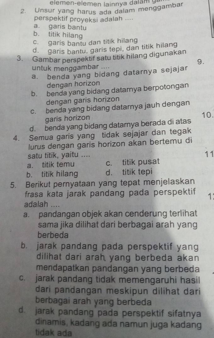 elemen-elemen lainnya dalam g a
2. Unsur yang harus ada dalam menggambar
perspektif proyeksi adalah ....
a. garis bantu
b. titik hilang
c. garis bantu dan titik hilang
d. garis bantu, garis tepi, dan titik hilang
3. Gambar perspektif satu titik hilang digunakan
9.
untuk menggambar ....
a. benda yang bidang datarnya sejajar
dengan horizon
b. benda yang bidang datarnya berpotongan
dengan garis horizon
c. benda yang bidang datarnya jauh dengan
garis horizon 10.
d. benda yang bidang datarnya berada di atas
4. Semua garis yang tidak sejajar dan tegak
lurus dengan garis horizon akan bertemu di
satu titik, yaitu ....
11
a. titik temu c. titik pusat
b. titik hilang d. titik tepi
5. Berikut pernyataan yang tepat menjelaskan
frasa kata jarak pandang pada perspektif 1
adalah ....
a. pandangan objek akan cenderung terlihat
sama jika dilihat dari berbagai arah yang
berbeda
b. jarak pandang pada perspektif yang
dilihat dari arah yang berbeda akan
mendapatkan pandangan yang berbeda
c. jarak pandang tidak memengaruhi hasil
dari pandangan meskipun dilihat dari
berbagai arah yang berbeda
d jarak pandang pada perspektif sifatnya
dinamis, kadang ada namun juga kadang
tidak ada