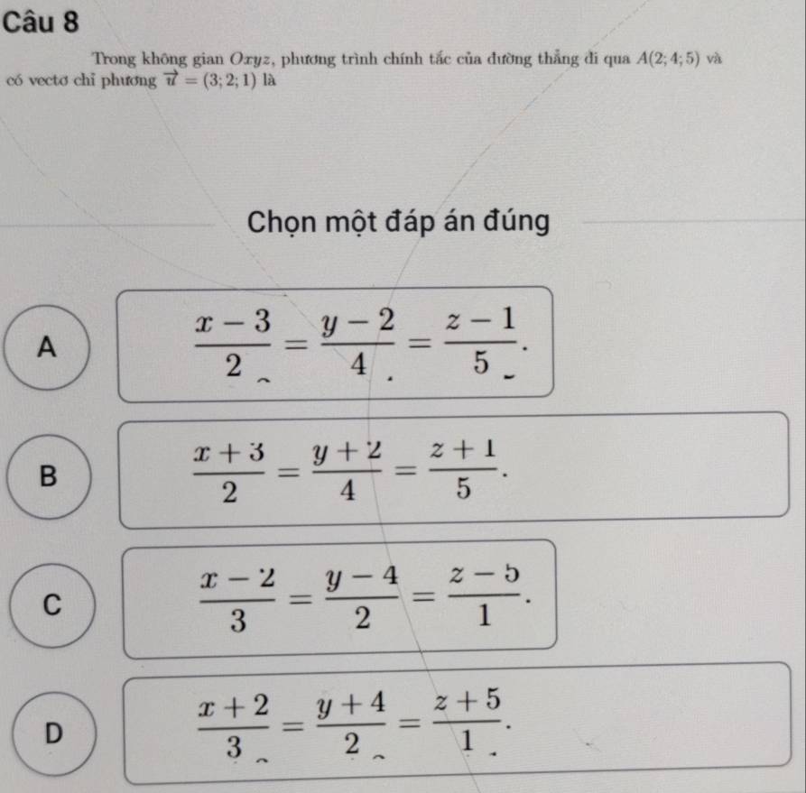 Trong không gian Oxyz, phương trình chính tắc của đường thẳng đi qua A(2;4;5) và
có vecto chi phương vector u=(3;2;1) là
Chọn một đáp án đúng
A
 (x-3)/2 = (y-2)/4 = (z-1)/5 .
B
 (x+3)/2 = (y+2)/4 = (z+1)/5 .
C
 (x-2)/3 = (y-4)/2 = (z-5)/1 .
D
 (x+2)/3 = (y+4)/2 = (z+5)/1 .