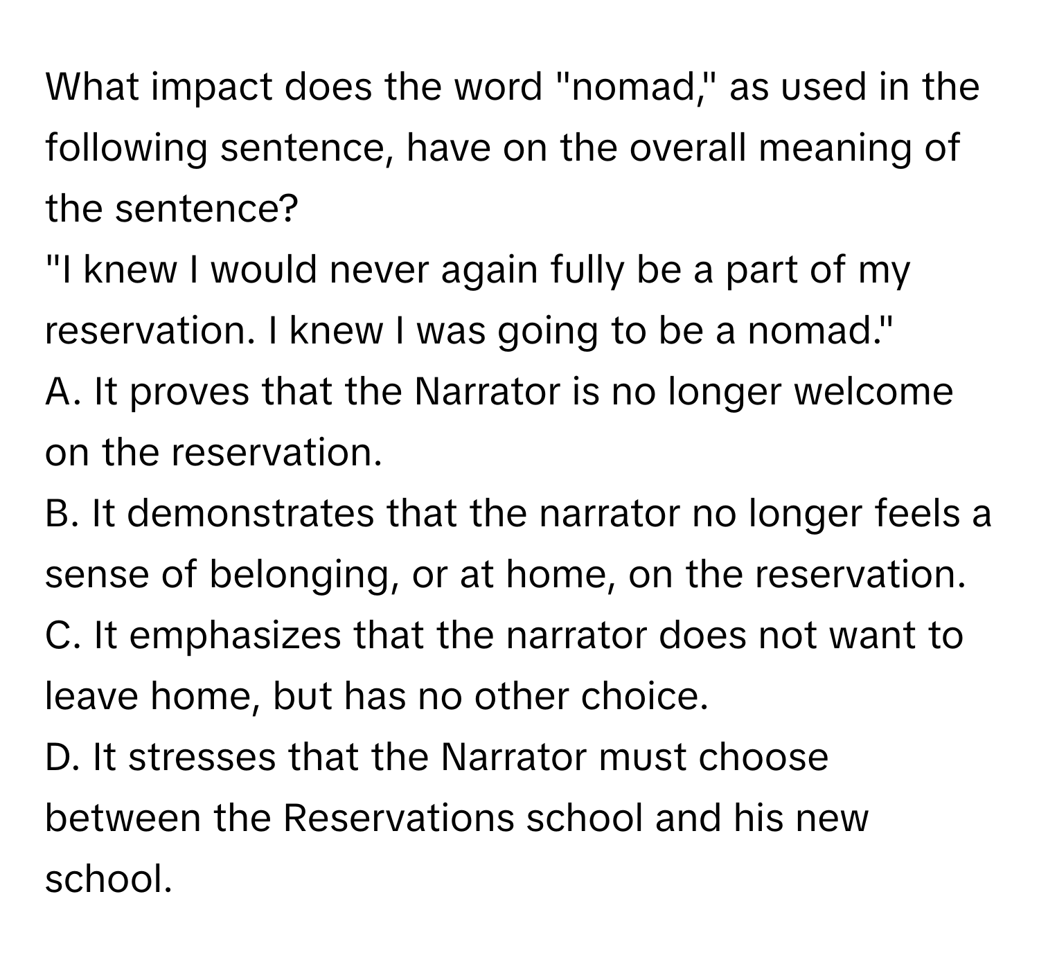 What impact does the word "nomad," as used in the following sentence, have on the overall meaning of the sentence?

"I knew I would never again fully be a part of my reservation. I knew I was going to be a nomad."

A. It proves that the Narrator is no longer welcome on the reservation.
B. It demonstrates that the narrator no longer feels a sense of belonging, or at home, on the reservation.
C. It emphasizes that the narrator does not want to leave home, but has no other choice.
D. It stresses that the Narrator must choose between the Reservations school and his new school.