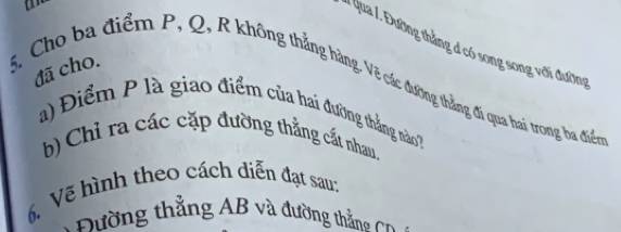 Qua /. Đường thắng đ có song song với đường 
đã cho. 
5, Cho ba điểm P, Q, R không thẳng hàng. Vẽ các đường thẳng đi qua hai trong ba điển 
a) Điểm P là giao điểm của hai đường thắng nào 
b) Chỉ ra các cặp đường thẳng cất nhau. 
6. Vẽ hình theo cách diễn đạt sau: 
* Đường thẳng AB và đường thắ Cn