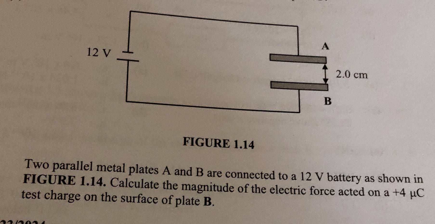 FIGURE 1.14 
Two parallel metal plates A and B are connected to a 12 V battery as shown in 
FIGURE 1.14. Calculate the magnitude of the electric force acted on a+4 μC
test charge on the surface of plate B.