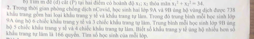 Tỉm m đề (d) cặt (P) tại hai điềm có hoành độ x_1; x_2 thỏa mãn x_1^2+x_2^2=34. 
2. Trong thời gian phòng chống dịch nCovid, học sinh hai lớp 9A và 9B ủng hộ vùng dịch được 738
khẩu trang gồm hai loại khẩu trang y tế và khẩu trang tự làm. Trong đó trung bình mỗi học sinh lớp 
9A ủng hộ 6 chiếc khẩu trang y tế và 3 chiếc khẩu trang tự làm, Trung bình mỗi học sinh lớp 9B ủng 
hộ 5 chiếc khẩu trang y tế và 4 chiếc khẩu trang tự làm. Biết số khẩu trang y tế ủng hộ nhiều hơn số 
khẩu trang tự làm là 166 quyền. Tìm số học sinh của mỗi lớp.