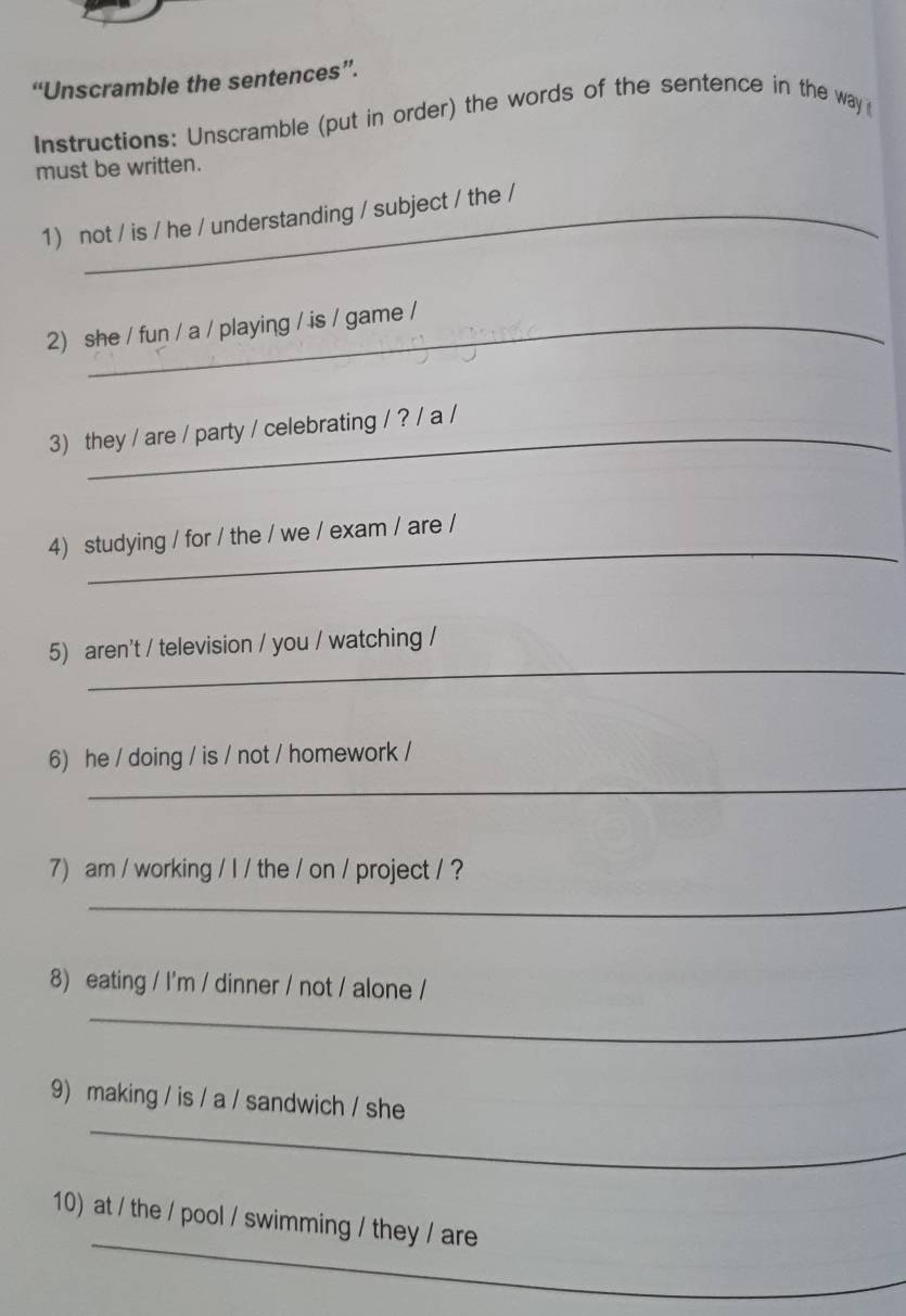 “Unscramble the sentences”. 
Instructions: Unscramble (put in order) the words of the sentence in the way 
must be written. 
1) not / is / he / understanding / subject / the / 
2) she / fun / a / playing / is / game / 
3) they / are / party / celebrating / ? / a / 
_ 
4) studying / for / the / we / exam / are / 
_ 
5) aren't / television / you / watching / 
_ 
6) he / doing / is / not / homework / 
7) am / working / I / the / on / project / ? 
_ 
8) eating / I'm / dinner / not / alone / 
_ 
_ 
9) making / is / a / sandwich / she 
_ 
10) at / the / pool / swimming / they / are