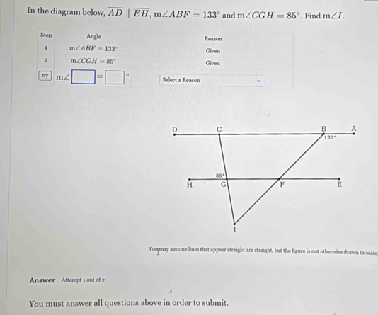 In the diagram below, overline ADparallel overline EH,m∠ ABF=133° and m∠ CGH=85°. Find m∠ I.
Step Angle Reason
1 m∠ ABF=133° Given
2 m∠ CGH=85° Given
try m∠ □ =□° Select a Reason
Youmay assume lines that appear straight are straight, but the figure is not otherwise drawn to scale
Answer Attempt 1 out of 2
You must answer all questions above in order to submit.