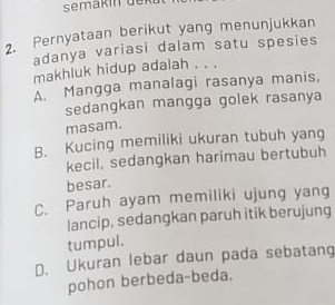 semäkín de k
2. Pernyataan berikut yang menunjukkan
adanya variasi dalam satu spesies
makhluk hidup adalah . . .
A. Mangga manalagi rasanya manis,
sedangkan mangga golek rasanya
masam.
B. Kucing memiliki ukuran tubuh yang
kecil, sedangkan harimau bertubuh
besar.
C. Paruh ayam memiliki ujung yang
lancip, sedangkan paruh itik berujung
tumpul.
D. Ukuran lebar daun pada sebatang
pohon berbeda-beda.