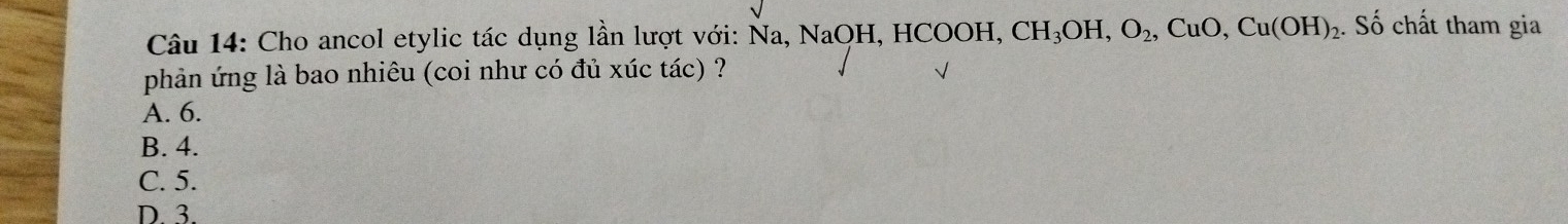 Cho ancol etylic tác dụng lần lượt với: Na, Na, NaOH, HCOOH, CH_3OH, O_2, CuO, Cu(OH)_2. Số chất tham gia
phản ứng là bao nhiêu (coi như có đủ xúc tác) ?
A. 6.
B. 4.
C. 5.
D. 3.