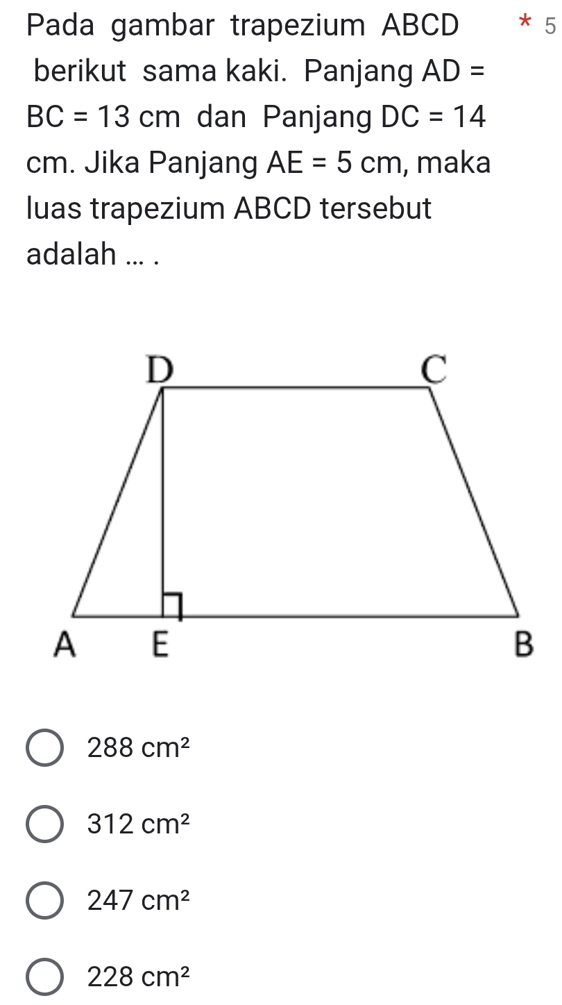 Pada gambar trapezium ABCD * 5
berikut sama kaki. Panjang AD=
BC=13cm dan Panjang DC=14
cm. Jika Panjang AE=5cm , maka
luas trapezium ABCD tersebut
adalah ... .
288cm^2
312cm^2
247cm^2
228cm^2