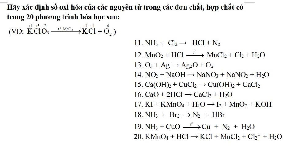 Hãy xác định số oxi hóa của các nguyên tử trong các đơn chất, hợp chất có 
trong 20 phương trình hóa học sau:
+1 +5 -2
(VD: KClO₃ xrightarrow t°.MnO_2KCl+O_2)
11. NH_3+Cl_2to HCl+N_2
12. MnO_2+HClxrightarrow f°MnCl_2+Cl_2+H_2O
13. O_3+Agto Ag_2O+O_2
14. NO_2+NaOHto NaNO_3+NaNO_2+H_2O
15. Ca(OH)_2+CuCl_2to Cu(OH)_2+CaCl_2
16. CaO+2HClto CaCl_2+H_2O
17. KI+KMnO_4+H_2Oto I_2+MnO_2+KOH
18. NH_3+Br_2to N_2+HBr
19. NH_3+CuOxrightarrow rCu+N_2+H_2O
20. KMnO_4+HClto KCl+MnCl_2+Cl_2uparrow +H_2O