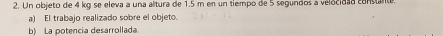 Un objeto de 4 kg se eleva a una altura de 1.5 m en un tiempo de 5 segundos a velocidad constante. 
a) El trabajo realizado sobre el objeto. 
b) La potencia desarrollada