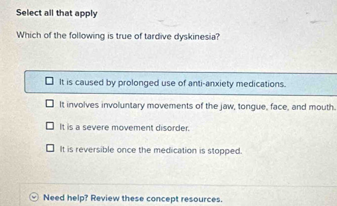 Select all that apply
Which of the following is true of tardive dyskinesia?
It is caused by prolonged use of anti-anxiety medications.
It involves involuntary movements of the jaw, tongue, face, and mouth.
It is a severe movement disorder.
It is reversible once the medication is stopped.
Need help? Review these concept resources.