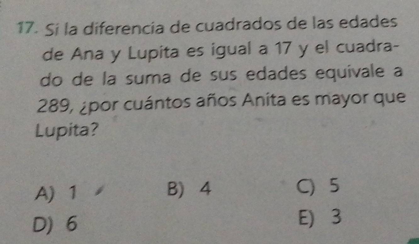 Sí la diferencia de cuadrados de las edades
de Ana y Lupita es igual a 17 y el cuadra-
do de la suma de sus edades equivale a
289, ¿por cuántos años Anita es mayor que
Lupita?
A) 1 B) 4
C 5
D) 6
E) 3