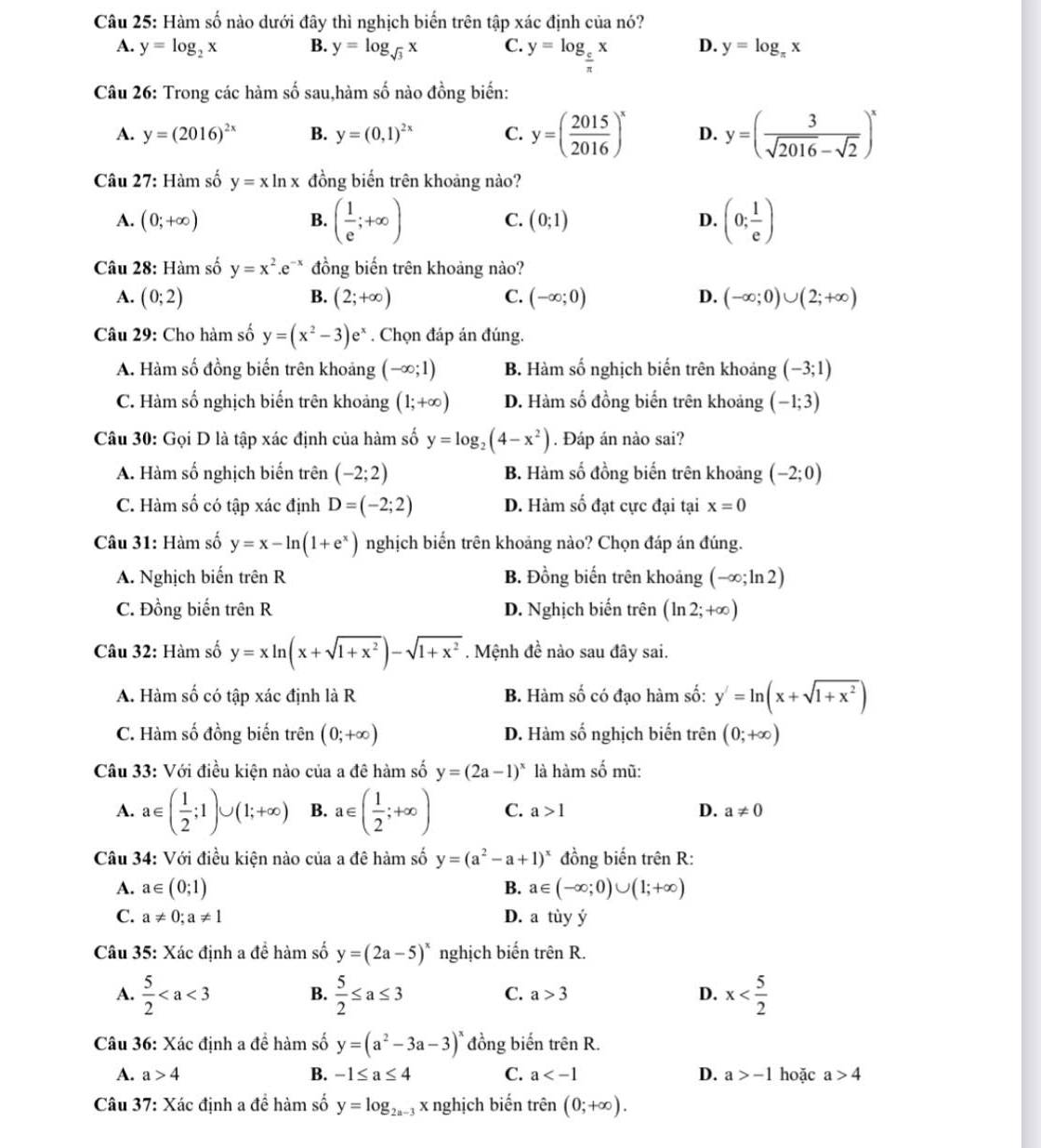 Hàm số nào dưới đây thì nghịch biến trên tập xác định của nó?
A. y=log _2x B. y=log _sqrt(3)x C. y=log _ c/π  x D. y=log _π x
Câu 26: Trong các hàm số sau,hàm số nào đồng biến:
A. y=(2016)^2x B. y=(0,1)^2x C. y=( 2015/2016 )^x D. y=( 3/sqrt(2016)-sqrt(2) )^x
Câu 27: Hàm số y=xln x đồng biến trên khoảng nào?
A. (0;+∈fty ) B. ( 1/e ;+∈fty ) (0;1) D. (0; 1/e )
C.
Câu 28: Hàm số y=x^2.e^(-x) đồng biến trên khoảng nào?
A. (0;2) B. (2;+∈fty ) C. (-∈fty ;0) D. (-∈fty ;0)∪ (2;+∈fty )
Câu 29: Cho hàm số y=(x^2-3)e^x. Chọn đáp án đúng.
A. Hàm số đồng biến trên khoảng (-∈fty ;1) B. Hàm số nghịch biến trên khoảng (-3;1)
C. Hàm số nghịch biến trên khoảng (1;+∈fty ) D. Hàm số đồng biến trên khoảng (-1;3)
Câu 30: Gọi D là tập xác định của hàm số y=log _2(4-x^2). Đáp án nào sai?
A. Hàm số nghịch biến trên (-2;2) B. Hàm số đồng biến trên khoảng (-2;0)
C. Hàm số có tập xác định D=(-2;2) D. Hàm số đạt cực đại tại x=0
Câu 31: Hàm số y=x-ln (1+e^x) nghịch biến trên khoảng nào? Chọn đáp án đúng.
A. Nghịch biến trhat enR B. Đồng biến trên khoảng (-∈fty ;ln 2)
C. Đồng biến trên R D. Nghịch biến trên (ln 2;+∈fty )
Câu 32: Hàm số y=xln (x+sqrt(1+x^2))-sqrt(1+x^2). Mệnh đề nào sau đây sai.
A. Hàm số có tập xác định là R B. Hàm số có đạo hàm số: y'=ln (x+sqrt(1+x^2))
C. Hàm số đồng biến trên (0;+∈fty ) D. Hàm số nghịch biến trên (0;+∈fty )
Câu 33: Với điều kiện nào của a đê hàm số y=(2a-1)^x là hàm số mũ:
A. a∈ ( 1/2 ;1)∪ (1;+∈fty ) B. a∈ ( 1/2 ;+∈fty ) C. a>1 D. a!= 0
Câu 34: Với điều kiện nào của a đê hàm số y=(a^2-a+1)^x đồng biến trên R:
A. a∈ (0;1) B. a∈ (-∈fty ;0)∪ (1;+∈fty )
C. a!= 0;a!= 1 D. a tùy ý
Câu 35: Xác định a đề hàm số y=(2a-5)^x nghịch biến trên R.
A.  5/2   5/2 ≤ a≤ 3 C. a>3 D. x
B.
Câu 36: Xác định a đề hàm số y=(a^2-3a-3)^x đồng biến trhat enR.
A. a>4 B. -1≤ a≤ 4 C. a D. a>-1 hoặc a>4
Câu 37: Xác định a đề hàm số y=log _2a- * x nghịch biến trên (0;+∈fty ).