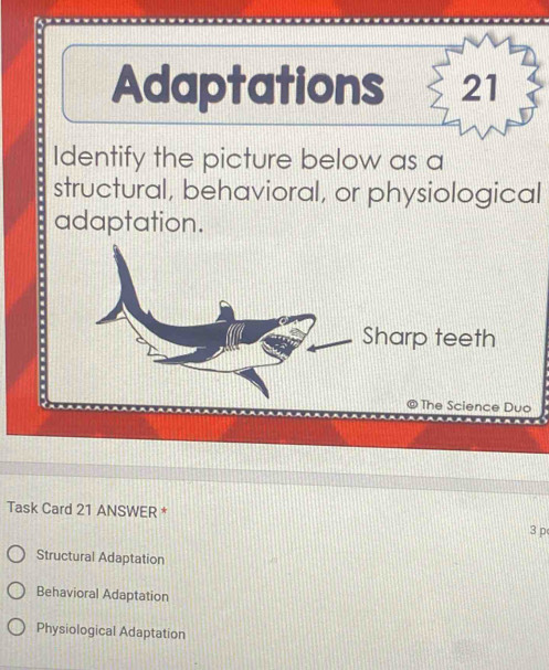 Adaptations 21
Identify the picture below as a
structural, behavioral, or physiological
adaptation.
Task Card 21 ANSWER * 3 p
Structural Adaptation
Behavioral Adaptation
Physiological Adaptation