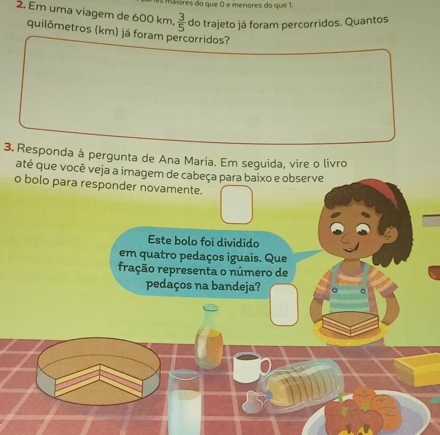 es maiores do que O e menores do que 1. 
2. Em uma viagem de 600 km,  3/5  do trajeto já foram percorridos. Quantos 
quilômetros (km) já foram percorridos? 
3. Responda à pergunta de Ana Maria. Em seguida, vire o livro 
até que você veja a imagem de cabeça para baixo e observe 
o bolo para responder novamente. 
Este bolo foi dividido 
em quatro pedaços iguais. Que 
ração representa o número de 
pedaços na bandeja?