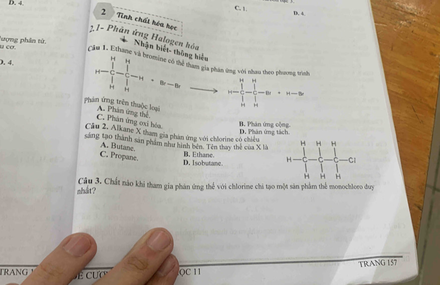 4.
C. 1. D. 4.
2 Tinh chất hóa học
2.1- Phản ứng Halogen hóa
lượng phân tử.
u cơ.
Nhận biết- thông hiểu
Câu 1. Ethane và bromine có thể tham gia phản ứng với nhau theo phương trình
). 4.
H-C_u^(H-C_u^u-H· Br-Brxrightarrow )r H-frac (prodlimits _r=1)^H(prodlimits _r=1)^H- 1/r -Br+H-Br
Phản ứng trên thuộc loại
A. Phản ứng thế,
C. Phản ứng oxi hóa.
B. Phản ứng cộng.
D. Phản ứng tách.
Câu 2. Alkane X tham gia phản ứng với chlorine có chiều
sáng tạo thành sản phâm như hình bên. Tên thay thể của X là
A. Butane.
C. Propane.
B. Ethane.
D. Isobutane.
Câu 3. Chất nào khi tham gia phản ứng thế với chlorine chi tạo một sản phẩm thể monochloro duy
nhất?
TRANG QC 11 TRANG 157