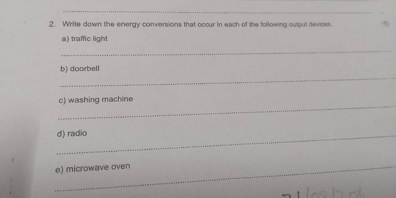 Write down the energy conversions that occur in each of the following output devices. 
5) 
a) traffic light 
_ 
b) doorbell 
_ 
_ 
c) washing machine 
_d) radio 
_e) microwave oven