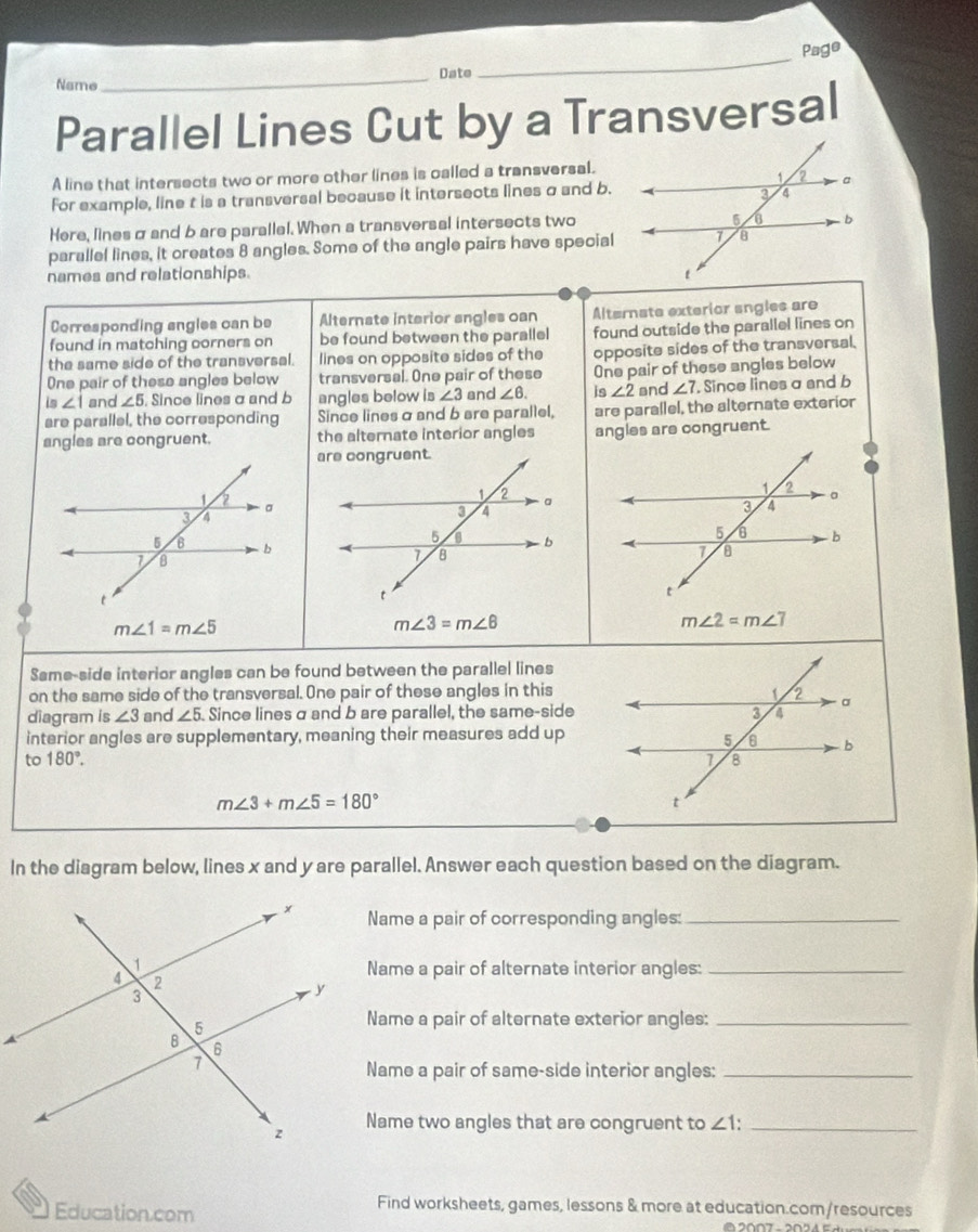 Page 
_Date 
Name 
_ 
Parallel Lines Cut by a Transversal 
A line that intersects two or more other lines is called a transversal. 
For example, line t is a transversal because it intersects lines σ and b. 
Here, lines σ and b are parallel. When a transversal intersects two 
parallel lines, it creates 8 angles. Some of the angle pairs have special 
names and relationships. 
Corresponding angles can be Alternate interior angles can Alternate exterior angles are 
found in matching corners on be found between the parallel found outside the parallel lines on 
the same side of the transversal. lines on opposite sides of the opposite sides of the transversal. 
One pair of these angles below transversal. One pair of these One pair of these angles below 
is ∠ 1 and ∠ 5 Since lines a and b angles below is ∠ 3 and ∠ 6. is ∠ 2 and ∠ 7. Since lines a and b
are parallel, the corresponding Since lines α and b are parallel, are parallel, the alternate exterior 
angles are congruent. the alternate interior angles angles are congruent.
m∠ 1=m∠ 5
m∠ 3=m∠ 6
m∠ 2=m∠ 7
Same-side interior angles can be found between the parallel lines 
on the same side of the transversal. One pair of these angles in this 
diagram is ∠ 3 and ∠ 5 Since lines σ and b are parallel, the same-side 
interior angles are supplementary, meaning their measures add up 
to 180°.
m∠ 3+m∠ 5=180°
In the diagram below, lines x and y are parallel. Answer each question based on the diagram. 
Name a pair of corresponding angles:_ 
Name a pair of alternate interior angles:_ 
Name a pair of alternate exterior angles:_ 
Name a pair of same-side interior angles:_ 
Name two angles that are congruent to ∠ 1 : _ 
Education.com 
Find worksheets, games, lessons & more at education.com/resources