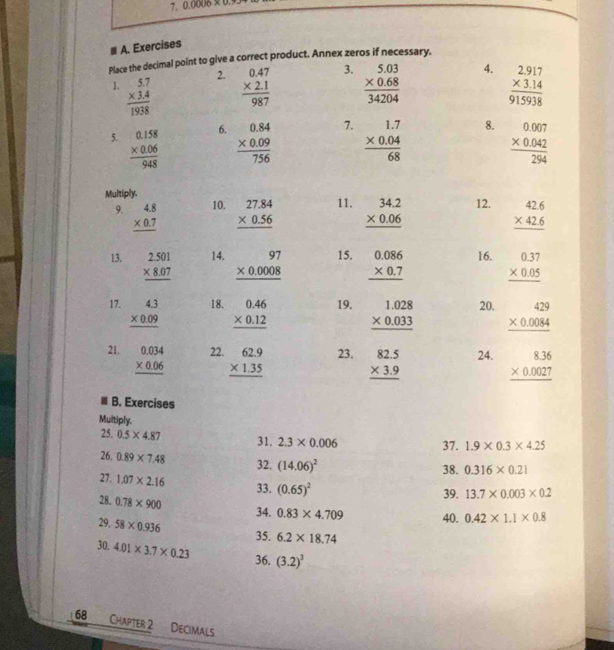 0.0006 
≡ A. Exercises
Place the decimal point to give a correct product. Annex zeros if necessary.
2.
3.
4.
1. beginarrayr 5.7 * 3.4 hline 1938endarray beginarrayr 0.47 * 2.1 hline 987endarray beginarrayr 5.03 * 0.68 hline 34204endarray beginarrayr 2.917 * 3.14 hline 915938endarray
6.
7.
8.
5. frac beginarrayr 0.158 * 0.06endarray 948 beginarrayr 0.84 * 0.09 hline 756endarray beginarrayr 1.7 * 0.04 hline 68endarray beginarrayr 0.007 * 0.042 hline 294endarray
Multiply.
9. beginarrayr 4.8 * 0.7 hline endarray 10. beginarrayr 27.84 * 0.56 hline endarray 11. beginarrayr 34.2 * 0.06 hline endarray 12. beginarrayr 42.6 * 42.6 hline endarray
13. beginarrayr 2.501 * 8.07 hline endarray 14. beginarrayr 97 * 0.0008 hline endarray 15. beginarrayr 0.086 * 0.7 hline endarray 16. beginarrayr 0.37 * 0.05 hline endarray
17. beginarrayr 4.3 * 0.09 hline endarray 18. beginarrayr 0.46 * 0.12 hline endarray 19. beginarrayr 1.028 * 0.033 hline endarray 20. beginarrayr 429 * 0.0084 hline endarray
21. beginarrayr 0.034 * 0.06 hline endarray 22. beginarrayr 62.9 * 1.35 hline endarray 23. beginarrayr 82.5 * 3.9 hline endarray 24. beginarrayr 8.36 * 0.0027 hline endarray
B. Exercises
Multiply.
25. 0.5* 4.87
31. 2.3* 0.006 37. 1.9* 0.3* 4.25
26, 0.89* 7.48
32. (14.06)^2
38. 0.316* 0.21
27. 1.07* 2.16
33. (0.65)^2 39. 13.7* 0.003* 0.2
28. 0.78* 900
34. 0.83* 4.709 40. 0.42* 1.1* 0.8
29. 58* 0.936
35. 6.2* 18.74
30. 4.01* 3.7* 0.23
36. (3.2)^3
68 Chapter 2 Decimals