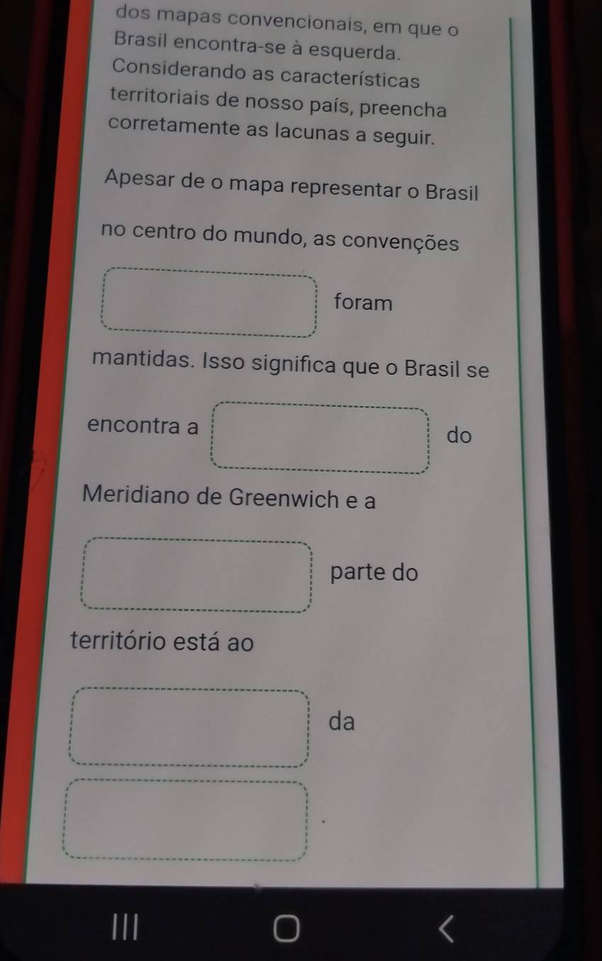 dos mapas convencionais, em que o 
Brasil encontra-se à esquerda. 
Considerando as características 
territoriais de nosso país, preencha 
corretamente as lacunas a seguir. 
Apesar de o mapa representar o Brasil 
no centro do mundo, as convenções 
foram 
mantidas. Isso significa que o Brasil se 
encontra a 
do 
Meridiano de Greenwich e a 
parte do 
território está ao 
da 
III