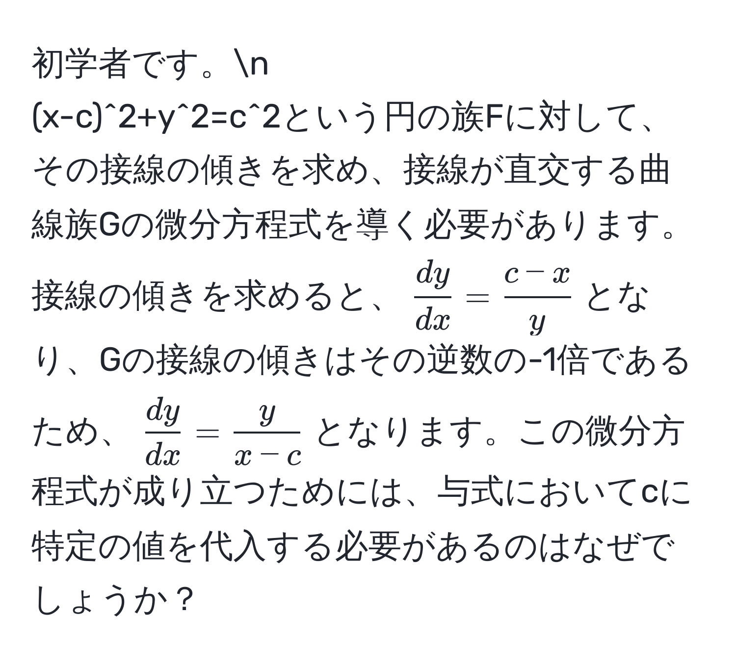 初学者です。n  
(x-c)^2+y^(2=c^2という円の族Fに対して、その接線の傾きを求め、接線が直交する曲線族Gの微分方程式を導く必要があります。接線の傾きを求めると、(fracdy)dx= (c-x)/y )となり、Gの接線の傾きはその逆数の-1倍であるため、( dy/dx = y/x-c )となります。この微分方程式が成り立つためには、与式においてcに特定の値を代入する必要があるのはなぜでしょうか？