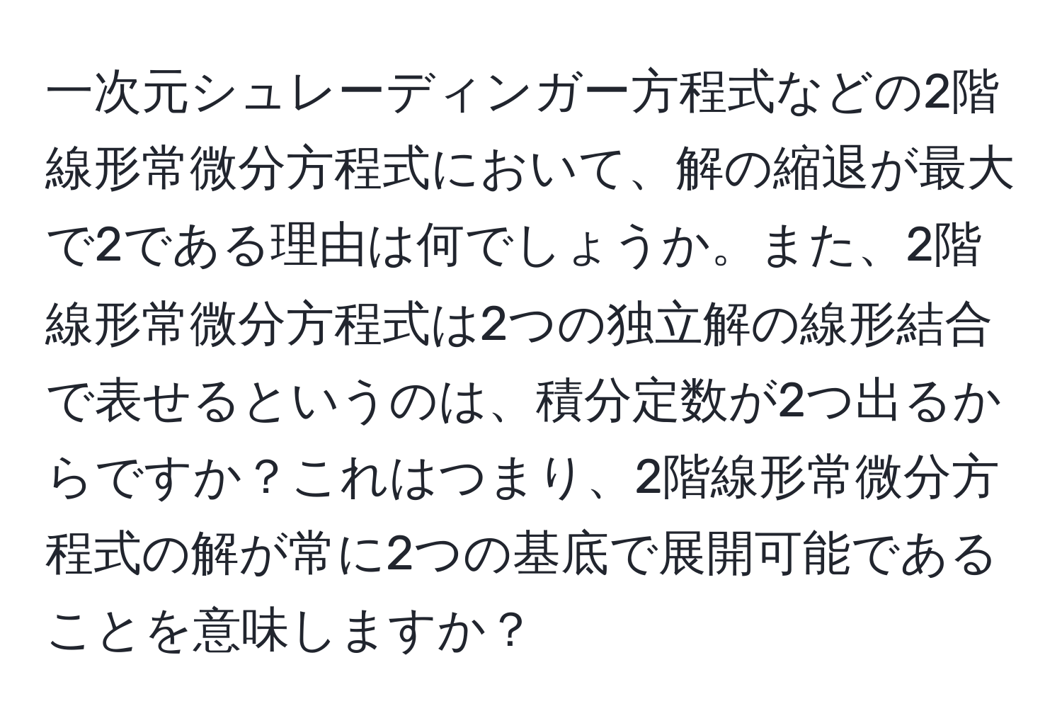 一次元シュレーディンガー方程式などの2階線形常微分方程式において、解の縮退が最大で2である理由は何でしょうか。また、2階線形常微分方程式は2つの独立解の線形結合で表せるというのは、積分定数が2つ出るからですか？これはつまり、2階線形常微分方程式の解が常に2つの基底で展開可能であることを意味しますか？