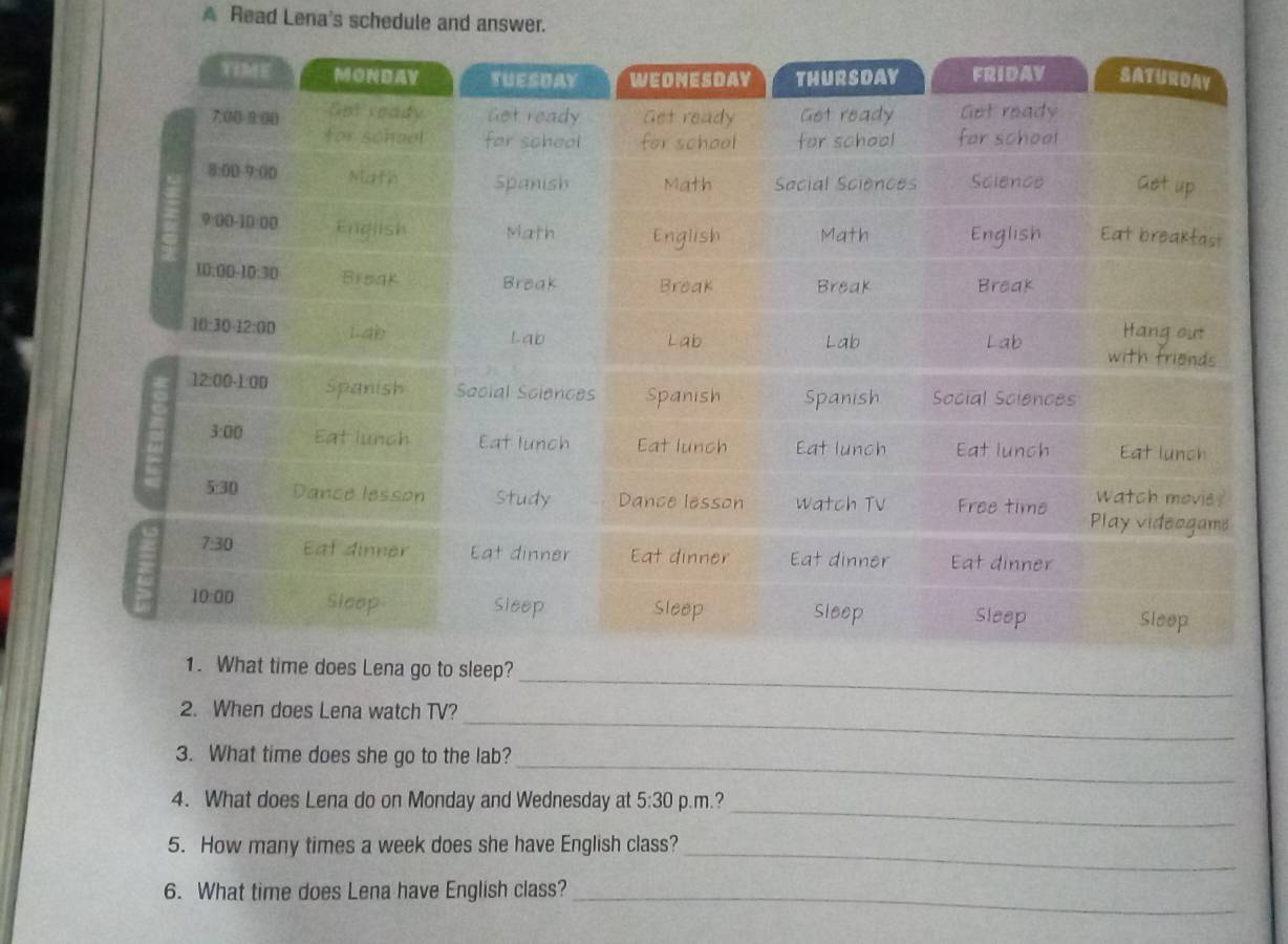 A Read Lena's schedule and answer.
_
ep?
_
2. When does Lena watch TV?
_
3. What time does she go to the lab?
_
4. What does Lena do on Monday and Wednesday at 5:30 p.m.?
5. How many times a week does she have English class?_
6. What time does Lena have English class?_