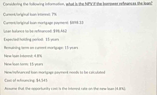 Considering the foilowing information, what is the NPV if the borrower refinances the loan? 
Current/original loan interest: 7%
Current/original loan mortgage payment: $898.33
Loan balance to be refinanced: $98,462
Expected holding period: 15 years
Remaining term on current mortgage: 15 years
New loan interest: 4.8%
New loan term: 15 years
New/refnanced loan mortgage payment needs to be calculated 
Cost of refnancing: $4,545
Assume that the opportunity cost is the interest rate on the new loan (4.8%).