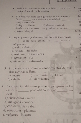 Indica la alternativa cuyas palabras completen 7. En
mejor el sentido de la oración.
a)
1. El hómbre sensato sabe que debe evitar la injusti- b)
ficada
ante la adversidad ante el éxito y el indebido _c)
d)
b) euforia = abarimiento a) alegría llanto dderrota - triunfo c ]
c) fama · despido e) prudencia - control B. S
C
2. Aquel personaje demostró ser lo suficientemente a
como para embrar la _entre lo
integrantes.
a) culto - desidia
b) nefasto - desdicha
c) insidioso - desconfianza
d) agricultor - flor 9.
e) diplomático - discordia
3. La persona que domina conocimientos de mu-
chas ciencias se llama_
a) inepto c) anarquista e) letrado
b) vidente d) clarividente
4. La exaltación del amor propio es peligroso en los
espíritus _, pero útil en los que _un
ideal.
10
a) chabacanos - miran
b) malignos - conocen
c) conformistas - saben
d) soñadores - plasman
e) vulgares - buscan