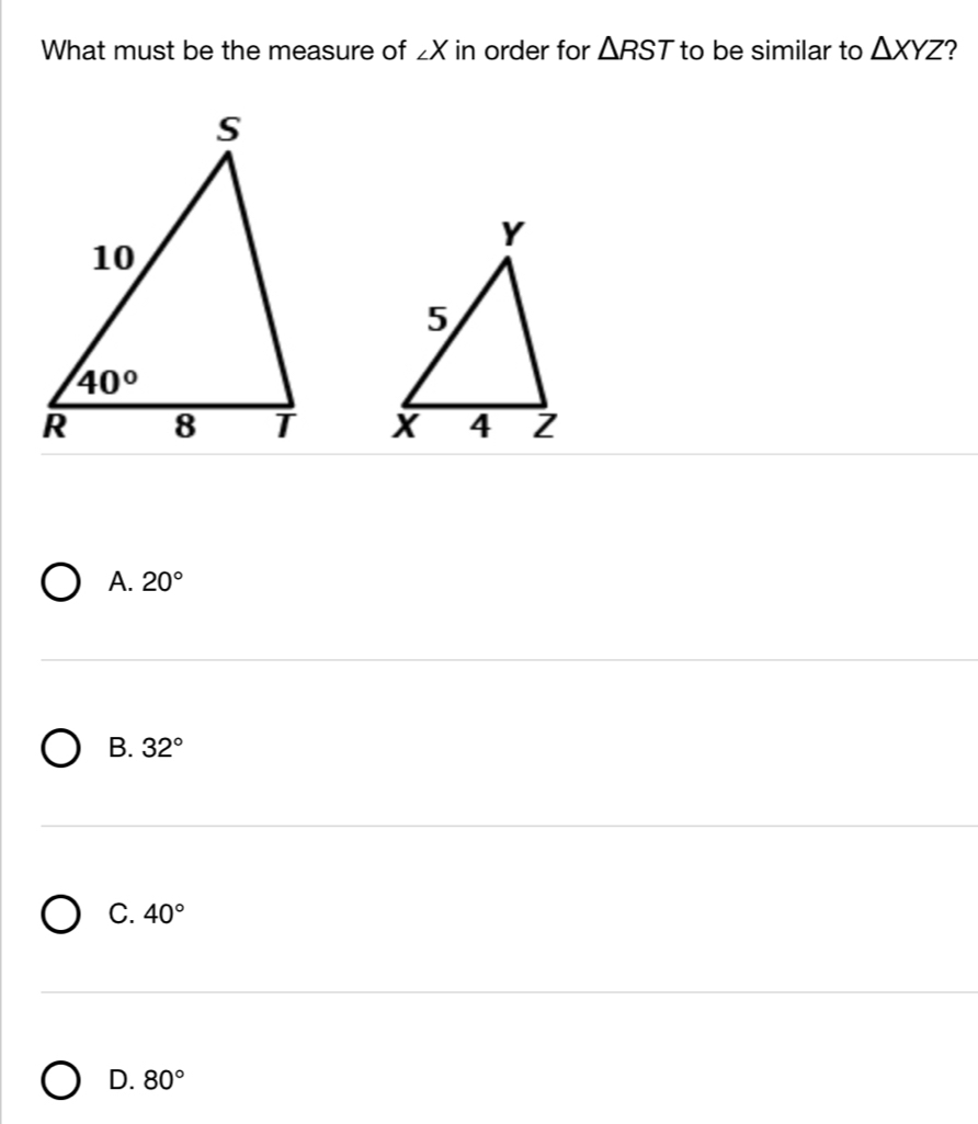 What must be the measure of ∠ X in order for △ RST to be similar to △ XYZ ?

A. 20°
B. 32°
C. 40°
D. 80°