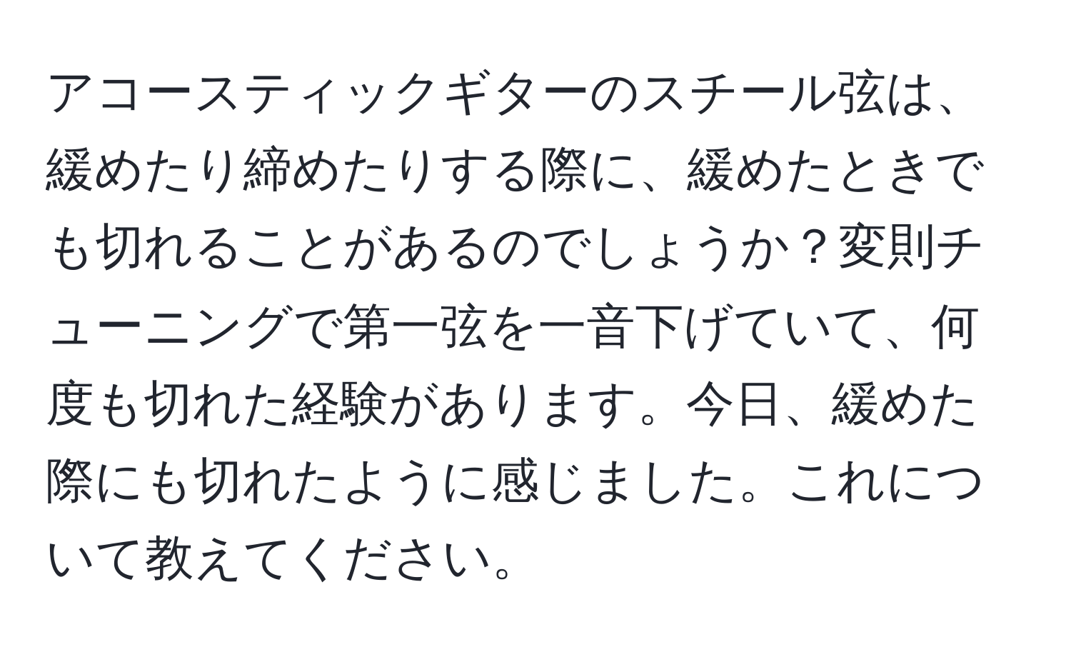 アコースティックギターのスチール弦は、緩めたり締めたりする際に、緩めたときでも切れることがあるのでしょうか？変則チューニングで第一弦を一音下げていて、何度も切れた経験があります。今日、緩めた際にも切れたように感じました。これについて教えてください。