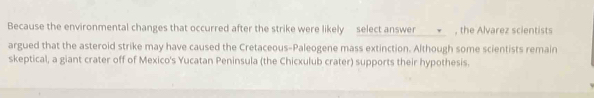 Because the environmental changes that occurred after the strike were likely select answer ___■__ , the Alvarez scientists 
argued that the asteroid strike may have caused the Cretaceous-Paleogene mass extinction. Although some scientists remain 
skeptical, a giant crater off of Mexico's Yucatan Peninsula (the Chicxulub crater) supports their hypothesis.