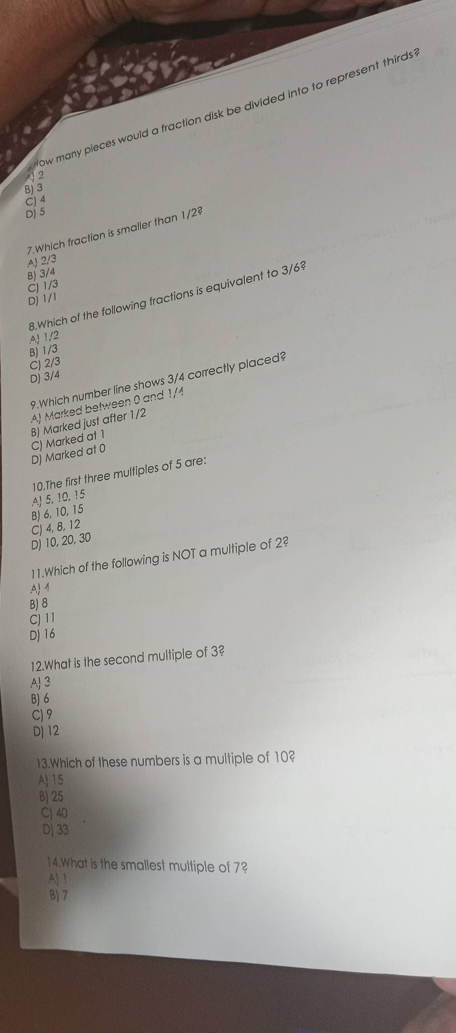 ow many pieces would a fraction disk be divided into to represent thirds
2
B) 3
C) 4
D) 5
7.Which fraction is smaller than 1/2
A) 2/3
B) 3/4
C) 1/3
8.Which of the following fractions is equivalent to 3/6?
D) 1/1
A 1/2
B) 1/3
C) 2/3
D) 3/4
9.Which number line shows 3/4 correctly placed?
A) Marked between 0 and 1/4
B) Marked just after 1/2
C) Marked at 1
D) Marked at 0
10.The first three multiples of 5 are:
A) 5, 10, 15
B) 6, 10, 15
C) 4, 8, 12
D∫ 10, 20, 30
11.Which of the following is NOT a multiple of 2?
A 1
B) 8
C) 11
D) 16
12.What is the second multiple of 3?
A) 3
B) 6
C) 9
D) 12
13.Which of these numbers is a multiple of 10?
A) 15
B) 25
C) 40
D) 33
14.What is the smallest multiple of 7?
A 1
B) 7