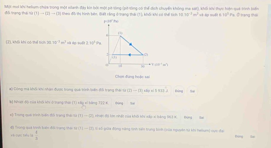 Một mol khí helium chứa trong một xilanh đậy kín bởi một pit-tông (pit-tông có thể dịch chuyển không ma sát), khối khí thực hiện quá trình biển 
đổi trạng thái từ (1)to (2)to (3) theo đồ thị hình bên. Biết rằng ở trạng thái (1), khối khí có thể tích 10.10^(-3)m^3 và áp suất 6.10^5Pa , Ở trạng thái
p(10^3Pa)
6 (1) 
(2), khối khí có thể tích 30.10^(-3)m^3 và áp suất 2.10^5 P_2
2 (2)
f(3)
16 30 V(10^(-3)m^3)
Chọn đúng hoặc sai 
a) Công mà khối khí nhận được trong quá trình biến đối trạng thái từ (2) → (3) xấp xỉ 5 933 J. Đúng Sai 
b) Nhiệt độ của khối khí ở trạng thái (1) xấp xỉ bằng 722 K. Đúng Sai 
c) Trong quá trình biến đối trạng thái từ (1)to (2) 0, nhiệt độ lớn nhất của khối khí xấp xỉ băng 963 K. Đúng Sai 
d) Trong quá trình biến đối trạng thái tir(1)to (2) , tỉ số giữa động năng tịnh tiến trung bình (của nguyên tử khí helium) cực đại 
và cực tiểu là  4/3 . Dúng Sai