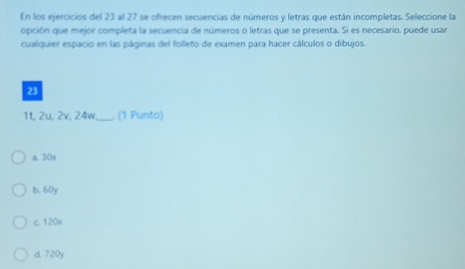 En los ejercicios del 23 all 27 se ofrecen secuencias de números y letras que están incompletas. Seleccione la
opción que mejor completa la secuencia de números o letras que se presenta. Si es necesario, puede usar
cualquier espacio en las páginas del folleto de examen para hacer cálculos o dibujos.
23
1t, 2u, 2v, 24w,_ ,. (1 Punto)
a. 30x
b. 60y
c. 120x
d. 720y