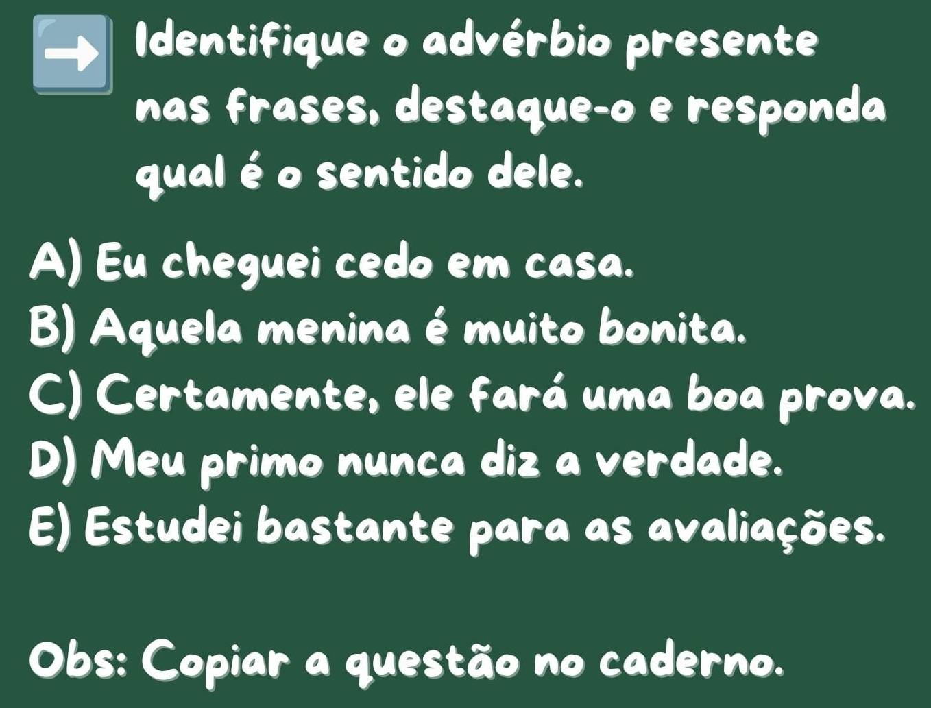 Identifique o advérbio presente
nas frases, destaqueço e responda
qual é o sentido dele.
A) Eu cheguei cedo em casa.
B) Aquela menina é muito bonita.
C) Certamente, ele fará uma boa prova.
D) Meu primo nunca diz a verdade.
E) Estudei bastante para as avaliações.
Obs: Copiar a questão no caderno.