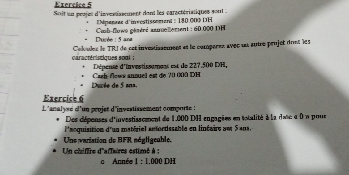 Soit un projet d’investissement dont les caractéristiques sont : 
Dépenses d'investissement : 180.000 DH
Cash-flows généré annuellement : 60.000 DH
Durée : 5 ans
Calculez le TRI de cet investissement et le comparez avec un autre projet dont les 
caractéristiques sont : 
Dépense d'investissement est de 227.500 DH, 
Cash-flows annuel est de 70.000 DH
Durée de 5 ans. 
Exercice 6 
L'analyse d'un projet d’investissement comporte : 
Des dépenses d'investissement de 1.000 DH engagées en totalité à la date « 0 » pour 
l'acquisition d'un matériel amortissable en linéaire sur 5 ans. 
Une variation de BFR négligeable. 
Un chiffre d'affaires estimé à : 
Année 1:1.000DH