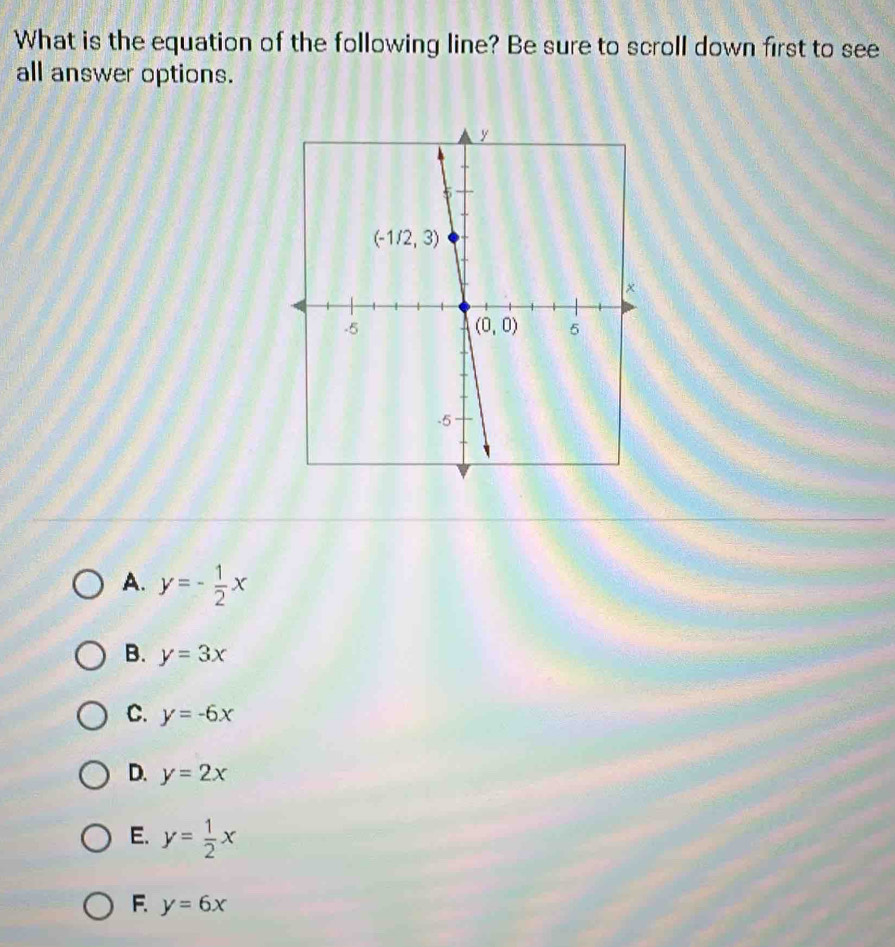 What is the equation of the following line? Be sure to scroll down first to see
all answer options.
A. y=- 1/2 x
B. y=3x
C. y=-6x
D. y=2x
E. y= 1/2 x
F y=6x