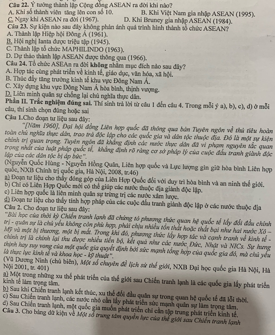 Ý tưởng thành lập Cộng đồng ASEAN ra đời khi nào?
A. Khi số thành viên tăng lên con số 10. B. Khi Việt Nam gia nhập ASEAN (1995).
C. Ngay khi ASEAN ra đời (1967). D. Khi Bruney gia nhập ASEAN (1984).
Câu 23. Sự kiện nào sau đây không phản ánh quá trình hình thành tổ chức ASEAN?
A. Thành lập Hiệp hội Đông Á (1961).
B. Hội nghị Ianta được triệu tập (1945).
C. Thành lập tổ chức MAPHILINDO (1963).
D. Dự thảo thành lập ASEAN được thông qua (1966).
Câu 24. Tổ chức ASEAn ra đời không nhằm mục đích nào sau đây?
A. Hợp tác cùng phát triển về kinh tế, giáo dục, văn hóa, xã hội.
B. Thúc đầy tăng trưởng kinh tế khu vực Đông Nam Á.
C. Xây dựng khu vực Đông Nam Á hòa bình, thịnh vượng.
D. Liên minh quân sự chống lại chủ nghĩa thực dân.
Phần II. Trắc nghiệm đúng sai. Thí sinh trả lời từ câu 1 đến câu 4. Trong mỗi ý a), b), c), d) ở mỗi
câu, thí sinh chọn đúng hoặc sai
Cậu 1.Cho đoạn tư liệu sau đây:
“[Năm 1960], Đại hội đồng Liên hợp quốc đã thông qua bản Tuyên ngôn về thủ tiêu hoàn
toàn chủ nghĩa thực dân, trao trả độc lập cho các quốc gia và dân tộc thuộc địa. Đó là một sự kiện
chính trị quan trọng. Tuyên ngôn đã khẳng định các nước thực dân đã vi phạm nguyên tắc quan
trọng nhất của luật pháp quốc tế, khẳng định rõ ràng cơ sở pháp lý của cuộc đấu tranh giành độc
lập của các dân tộc bị áp bức".
(Nguyễn Quốc Hùng - Nguyễn Hồng Quân, Liên hợp quốc và Lực lượng gìn giữ hòa bình Liên hợp
quốc, NXB Chính trị quốc gia, Hà Nội, 2008, tr.46)
a) Đoạn tư liệu cho thấy đóng góp của Liên Hợp Quốc đối với duy trì hòa bình và an ninh thế giới.
b) Chỉ có Liên Hợp Quốc mới có thể giúp các nước thuộc địa giành độc lập.
c) Liên hợp quốc là liên minh quân sự trừng trị các nước xâm lược.
d) Đoạn tư liệu cho thấy tính hợp pháp của các cuộc đấu tranh giành độc lập ở các nước thuộc địa
Câu 2. Cho đoạn tư liệu sau đây:
*Bài học của thời kỳ Chiến tranh lạnh đã chứng tỏ phương thức quan hệ quốc tế lấy đối đầu chính
trị - quân sự là chủ yếu không còn phù hợp, phải chịu nhiều tồn thất hoặc thất bại như hai nước Xô 
Mỹ và một bị thương, một bị mất. Trong khi đó, phương thức lấy hợp tác và cạnh tranh về kinh tế -
chính trị là chính lại thu được nhiều tiến bộ, kết quả như các nước Đức, Nhật và NICs. Sự hưng
thịnh hay suy vong của một quốc gia quyết định bởi sức mạnh tổng hợp của quốc gia đó, mà chủ yếu
là thực lực kinh tế và khoa học - kỹ thuật”.
(Vũ Dương Ninh (chủ biên), Một số chuyên đề lịch sử thế giới, NXB Đại học quốc gia Hà Nội, Hà
Nội 2001, tr. 401)
a) Một trong những xu thế phát triển của thế giới sau Chiến tranh lạnh là các quốc gia lấy phát triển
kinh tế làm trọng tâm.
b) Sau khi Chiến tranh lạnh kết thúc, xu thế đối đầu quân sự trong quan hệ quốc tế đã lỗi thời.
c) Sau Chiến tranh lạnh, các nước nhỏ cần lấy phát triển sức mạnh quân sự làm trọng tâm.
d) Sau Chiến tranh lạnh, một quốc gia muốn phát triển chỉ cần tập trung phát triền kinh tế.
Câu 3. Cho bảng dữ kiện về Một số trung tâm quyền lực của thế giới sau Chiến tranh lạnh