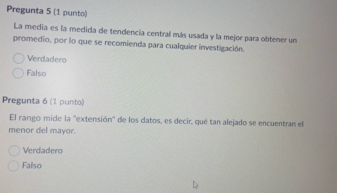 Pregunta 5 (1 punto)
La media es la medida de tendencia central más usada y la mejor para obtener un
promedio, por lo que se recomienda para cualquier investigación.
Verdadero
Falso
Pregunta 6 (1 punto)
El rango mide la "extensión" de los datos, es decir, qué tan alejado se encuentran el
menor del mayor.
Verdadero
Falso