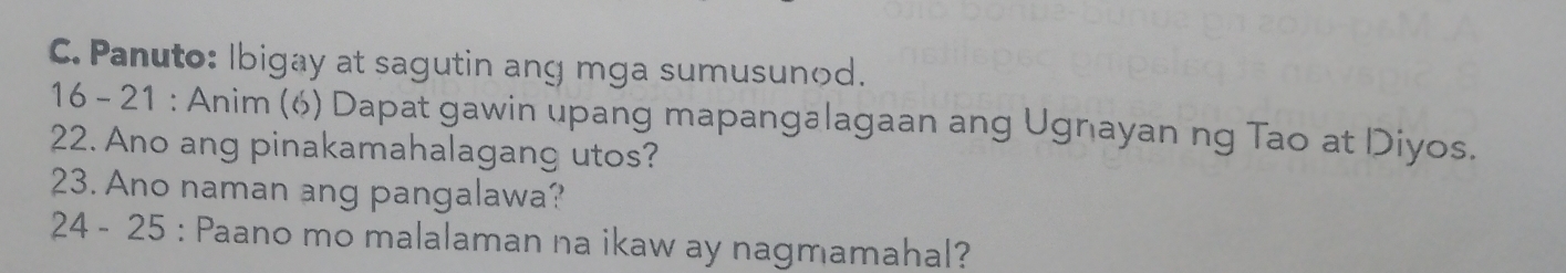 Panuto: Ibigay at sagutin ang mga sumusunod. 
16 - 21 : Anim (6) Dapat gawin upang mapangalagaan ang Ugnayan ng Tao at Diyos. 
22. Ano ang pinakamahalagang utos? 
23. Ano naman ang pangalawa? 
24 - 25 : Paano mo malalaman na ikaw ay nagmamahal?